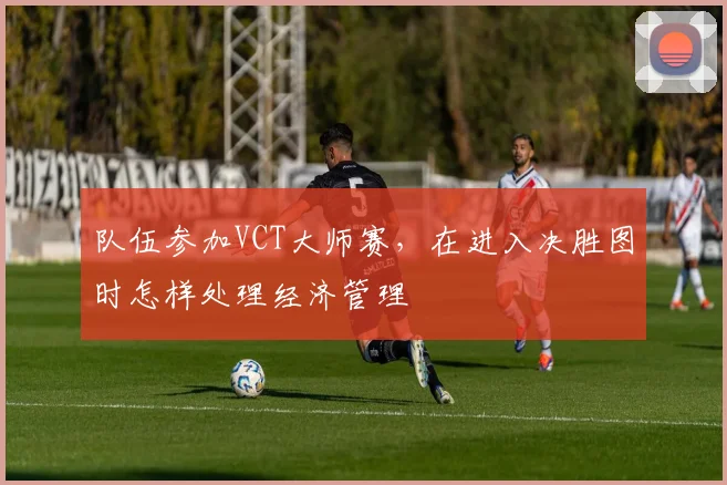 队伍参加VCT大师赛，在进入决胜图时怎样处理经济管理