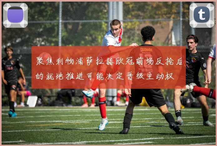 聚焦利物浦萨拉赫欧冠前场反抢后的就地推进可能决定晋级主动权