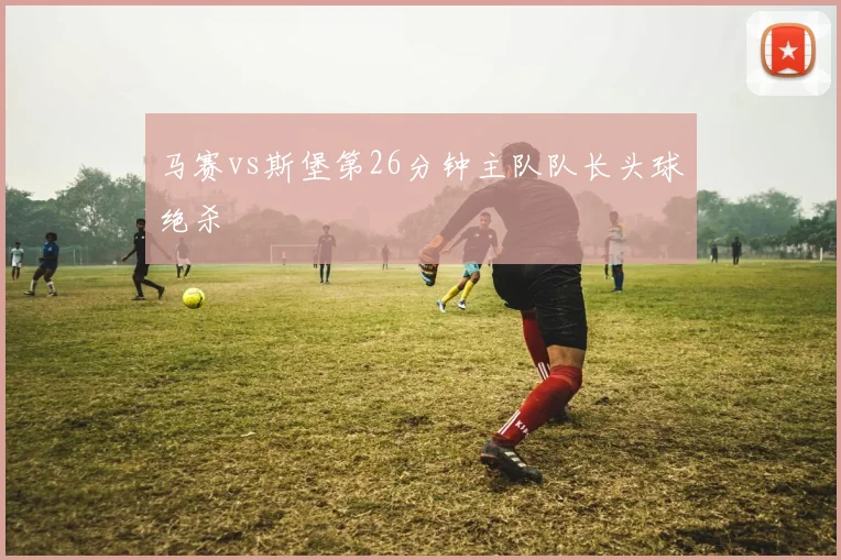 马赛vs斯堡第26分钟主队队长头球绝杀