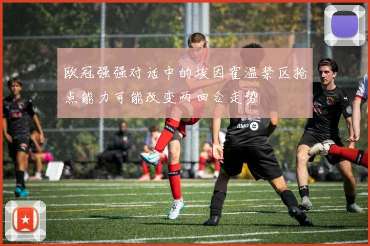 欧冠强强对话中的埃因霍温禁区抢点能力可能改变两回合走势