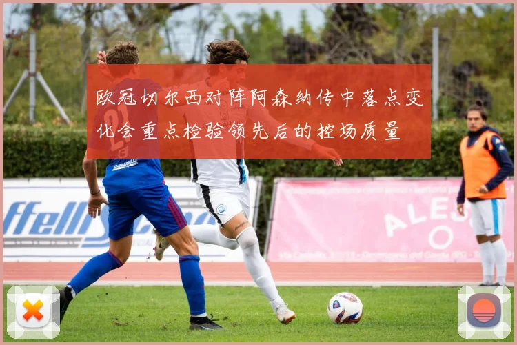 欧冠切尔西对阵阿森纳传中落点变化会重点检验领先后的控场质量