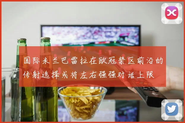 国际米兰巴雷拉在欧冠禁区前沿的传射选择或将左右强强对话上限