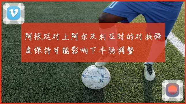 阿根廷对上阿尔及利亚时的对抗强度保持可能影响下半场调整