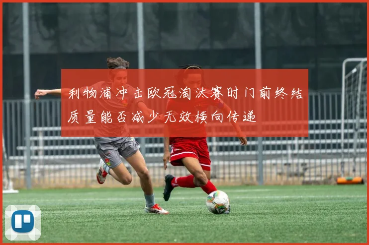 利物浦冲击欧冠淘汰赛时门前终结质量能否减少无效横向传递