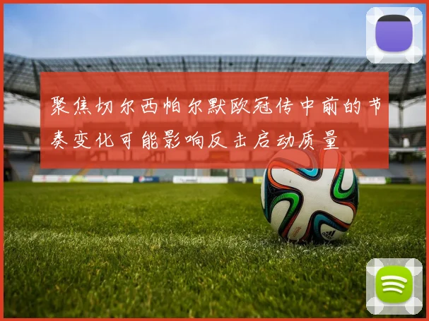 聚焦切尔西帕尔默欧冠传中前的节奏变化可能影响反击启动质量